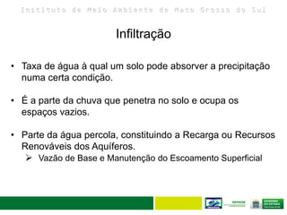 I n s t i t u t o d e M e i o A m b i e n t e d e M a t o G r o s s o d o S u l
Infiltração
27
• Taxa de água à qual um solo pode absorver a precipitação
numa certa condição.
• É a parte da chuva que penetra no solo e ocupa os
espaços vazios.
• Parte da água percola, constituindo a Recarga ou Recursos
Renováveis dos Aquíferos.
 Vazão de Base e Manutenção do Escoamento Superficial
 