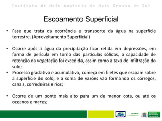 I n s t i t u t o d e M e i o A m b i e n t e d e M a t o G r o s s o d o S u l
Escoamento Superficial
28
• Fase que trata da ocorrência e transporte da água na superfície
terrestre. (Aproveitamento Superficial)
• Ocorre após a água da precipitação ficar retida em depressões, em
forma de película em torno das partículas sólidas, a capacidade de
retenção da vegetação foi excedida, assim como a taxa de infiltração do
solo;
• Processo gradativo e acumulativo, começa em filetes que escoam sobre
a superfície do solo, e a soma de vazões vão formando os córregos,
canais, corredeiras e rios;
• Ocorre de um ponto mais alto para um de menor cota, ou até os
oceanos e mares;
 