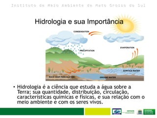 I n s t i t u t o d e M e i o A m b i e n t e d e M a t o G r o s s o d o S u l
Hidrologia e sua Importância
• Hidrologia é a ciência que estuda a água sobre a
Terra; sua quantidade, distribuição, circulação,
características químicas e físicas, e sua relação com o
meio ambiente e com os seres vivos.
 