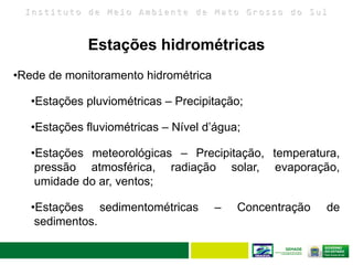 I n s t i t u t o d e M e i o A m b i e n t e d e M a t o G r o s s o d o S u l
31
Estações hidrométricas
•Rede de monitoramento hidrométrica
•Estações pluviométricas – Precipitação;
•Estações fluviométricas – Nível d’água;
•Estações meteorológicas – Precipitação, temperatura,
pressão atmosférica, radiação solar, evaporação,
umidade do ar, ventos;
•Estações sedimentométricas – Concentração de
sedimentos.
 