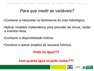 I n s t i t u t o d e M e i o A m b i e n t e d e M a t o G r o s s o d o S u l
32
Para que medir as variáveis?
•Conhecer e interpretar os fenômenos do ciclo hidrológico;
•Aplicar modelos matemáticos para previsão de chuva, vazão
e eventos raros;
•Conhecer a disponibilidade hídrica;
•Construir e operar projetos de recursos hídricos.
Onde há água???
Com quanta água se pode contar???
 