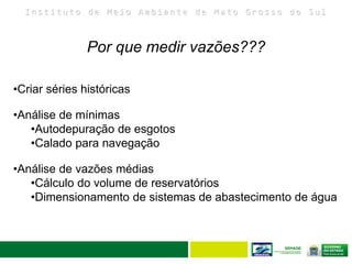 I n s t i t u t o d e M e i o A m b i e n t e d e M a t o G r o s s o d o S u l
33
Por que medir vazões???
•Criar séries históricas
•Análise de mínimas
•Autodepuração de esgotos
•Calado para navegação
•Análise de vazões médias
•Cálculo do volume de reservatórios
•Dimensionamento de sistemas de abastecimento de água
 