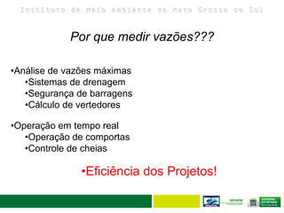 I n s t i t u t o d e M e i o A m b i e n t e d e M a t o G r o s s o d o S u l
34
Por que medir vazões???
•Análise de vazões máximas
•Sistemas de drenagem
•Segurança de barragens
•Cálculo de vertedores
•Operação em tempo real
•Operação de comportas
•Controle de cheias
•Eficiência dos Projetos!
 