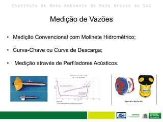 I n s t i t u t o d e M e i o A m b i e n t e d e M a t o G r o s s o d o S u l
Medição de Vazões
35
• Medição Convencional com Molinete Hidrométrico;
• Curva-Chave ou Curva de Descarga;
• Medição através de Perfiladores Acústicos.
 