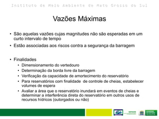 I n s t i t u t o d e M e i o A m b i e n t e d e M a t o G r o s s o d o S u l
• São aquelas vazões cujas magnitudes não são esperadas em um
curto intervalo de tempo
• Estão associadas aos riscos contra a segurança da barragem
• Finalidades
• Dimensionamento do vertedouro
• Determinação da borda livre da barragem
• Verificação da capacidade de amortecimento do reservatório
• Para reservatórios com finalidade de controle de cheias, estabelecer
volumes de espera
• Avaliar a área que o reservatório inundará em eventos de cheias e
determinar a interferência direta do reservatório em outros usos de
recursos hídricos (outorgados ou não)
Vazões Máximas
 