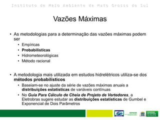 I n s t i t u t o d e M e i o A m b i e n t e d e M a t o G r o s s o d o S u l
• As metodologias para a determinação das vazões máximas podem
ser
• Empíricas
• Probabilísticas
• Hidrometeorológicas
• Método racional
• A metodologia mais utilizada em estudos hidrelétricos utiliza-se dos
métodos probabilísticos
• Baseiam-se no ajuste da série de vazões máximas anuais a
distribuições estatísticas de variáveis contínuas
• No Guia Para Cálculo de Cheia de Projeto de Vertedores, a
Eletrobras sugere estudar as distribuições estatísticas de Gumbel e
Exponencial de Dois Parâmetros
Vazões Máximas
 