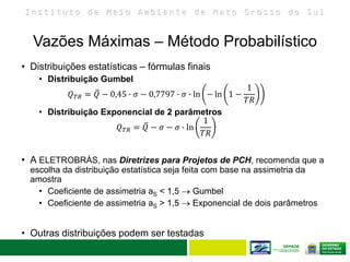 I n s t i t u t o d e M e i o A m b i e n t e d e M a t o G r o s s o d o S u l
• Distribuições estatísticas – fórmulas finais
• Distribuição Gumbel
𝑄 𝑇𝑅 = 𝑄 − 0,45 ∙ 𝜎 − 0,7797 ∙ 𝜎 ∙ ln − ln 1 −
1
𝑇𝑅
• Distribuição Exponencial de 2 parâmetros
𝑄 𝑇𝑅 = 𝑄 − 𝜎 − 𝜎 ∙ ln
1
𝑇𝑅
• A ELETROBRÁS, nas Diretrizes para Projetos de PCH, recomenda que a
escolha da distribuição estatística seja feita com base na assimetria da
amostra
• Coeficiente de assimetria aS < 1,5  Gumbel
• Coeficiente de assimetria aS > 1,5  Exponencial de dois parâmetros
• Outras distribuições podem ser testadas
Vazões Máximas – Método Probabilístico
 