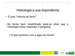 I n s t i t u t o d e M e i o A m b i e n t e d e M a t o G r o s s o d o S u l
Hidrologia e sua Importância
• É uma “ciência da Terra”.
• De forma bem simplificada pode-se dizer que a
hidrologia tenta responder à pergunta:
 O que acontece com a água da chuva?
 