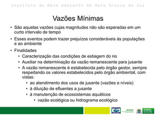 I n s t i t u t o d e M e i o A m b i e n t e d e M a t o G r o s s o d o S u l
• São aquelas vazões cujas magnitudes não são esperadas em um
curto intervalo de tempo
• Esses eventos podem trazer prejuízos consideráveis às populações
e ao ambiente
• Finalidades
• Caracterização das condições de estiagem do rio
• Auxiliar na determinação da vazão remanescente para jusante
• A vazão remanescente é estabelecida pelo órgão gestor, sempre
respeitando os valores estabelecidos pelo órgão ambiental, com
vistas:
• ao atendimento dos usos de jusante (vazões e níveis)
• à diluição de efluentes a jusante
• à manutenção de ecossistemas aquáticos
• vazão ecológica ou hidrograma ecológico
Vazões Mínimas
 