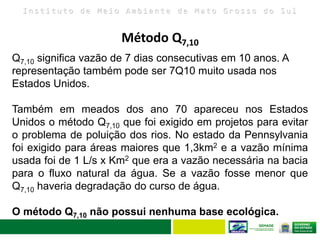 I n s t i t u t o d e M e i o A m b i e n t e d e M a t o G r o s s o d o S u l
Q7,10 significa vazão de 7 dias consecutivas em 10 anos. A
representação também pode ser 7Q10 muito usada nos
Estados Unidos.
Também em meados dos ano 70 apareceu nos Estados
Unidos o método Q7,10 que foi exigido em projetos para evitar
o problema de poluição dos rios. No estado da Pennsylvania
foi exigido para áreas maiores que 1,3km2 e a vazão mínima
usada foi de 1 L/s x Km2 que era a vazão necessária na bacia
para o fluxo natural da água. Se a vazão fosse menor que
Q7,10 haveria degradação do curso de água.
O método Q7,10 não possui nenhuma base ecológica.
Método Q7,10
 