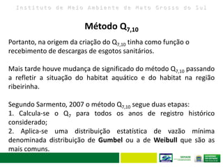 I n s t i t u t o d e M e i o A m b i e n t e d e M a t o G r o s s o d o S u l
Portanto, na origem da criação do Q7,10 tinha como função o
recebimento de descargas de esgotos sanitários.
Mais tarde houve mudança de significado do método Q7,10 passando
a refletir a situação do habitat aquático e do habitat na região
ribeirinha.
Segundo Sarmento, 2007 o método Q7,10 segue duas etapas:
1. Calcula-se o Q7 para todos os anos de registro histórico
considerado;
2. Aplica-se uma distribuição estatística de vazão mínima
denominada distribuição de Gumbel ou a de Weibull que são as
mais comuns.
Método Q7,10
 
