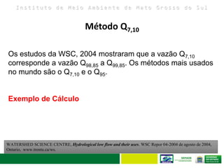 I n s t i t u t o d e M e i o A m b i e n t e d e M a t o G r o s s o d o S u l
Os estudos da WSC, 2004 mostraram que a vazão Q7,10
corresponde a vazão Q98,85 a Q99,85. Os métodos mais usados
no mundo são o Q7,10 e o Q95.
Exemplo de Cálculo
WATERSHED SCIENCE CENTRE, Hydrological low flow and their uses. WSC Repor 04-2004 de agosto de 2004,
Ontario, www.trentu.ca/ws.
Método Q7,10
 