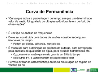I n s t i t u t o d e M e i o A m b i e n t e d e M a t o G r o s s o d o S u l
Curva de Permanência
• “Curva que indica a percentagem do tempo em que um determinado
valor de vazão foi igualado ou ultrapassado durante um período de
observações”
• É um tipo de análise de frequências
• Deve ser construída com dados de vazões considerando iguais
intervalos de tempo
• Podem ser diários, semanais, mensais etc.
• É muito útil para a definição de critérios de outorga, para navegação,
para análises de qualidade da água, para estudos hidrelétricos etc.
• Q95% é a menor vazão que um rio garante em 95% do tempo
• Nos outros 5%, a vazão mantém-se abaixo desse valor
• Permite avaliar as características da bacia em relação ao regime de
vazões do rio
 