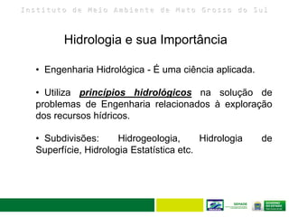I n s t i t u t o d e M e i o A m b i e n t e d e M a t o G r o s s o d o S u l
Hidrologia e sua Importância
• Utiliza princípios hidrológicos na solução de
problemas de Engenharia relacionados à exploração
dos recursos hídricos.
• Engenharia Hidrológica - É uma ciência aplicada.
• Subdivisões: Hidrogeologia, Hidrologia de
Superfície, Hidrologia Estatística etc.
 