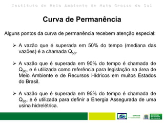 I n s t i t u t o d e M e i o A m b i e n t e d e M a t o G r o s s o d o S u l
Alguns pontos da curva de permanência recebem atenção especial:
 A vazão que é superada em 50% do tempo (mediana das
vazões) é a chamada Q50.
 A vazão que é superada em 90% do tempo é chamada de
Q90, e é utilizada como referência para legislação na área de
Meio Ambiente e de Recursos Hídricos em muitos Estados
do Brasil.
 A vazão que é superada em 95% do tempo é chamada de
Q95, e é utilizada para definir a Energia Assegurada de uma
usina hidrelétrica.
Curva de Permanência
 