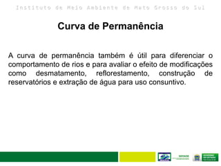 I n s t i t u t o d e M e i o A m b i e n t e d e M a t o G r o s s o d o S u l
A curva de permanência também é útil para diferenciar o
comportamento de rios e para avaliar o efeito de modificações
como desmatamento, reflorestamento, construção de
reservatórios e extração de água para uso consuntivo.
Curva de Permanência
 