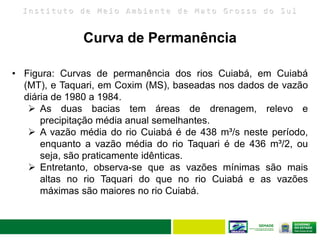 I n s t i t u t o d e M e i o A m b i e n t e d e M a t o G r o s s o d o S u l
• Figura: Curvas de permanência dos rios Cuiabá, em Cuiabá
(MT), e Taquari, em Coxim (MS), baseadas nos dados de vazão
diária de 1980 a 1984.
 As duas bacias tem áreas de drenagem, relevo e
precipitação média anual semelhantes.
 A vazão média do rio Cuiabá é de 438 m³/s neste período,
enquanto a vazão média do rio Taquari é de 436 m³/2, ou
seja, são praticamente idênticas.
 Entretanto, observa-se que as vazões mínimas são mais
altas no rio Taquari do que no rio Cuiabá e as vazões
máximas são maiores no rio Cuiabá.
Curva de Permanência
 