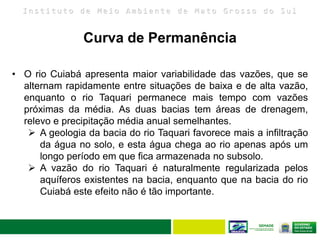 I n s t i t u t o d e M e i o A m b i e n t e d e M a t o G r o s s o d o S u l
• O rio Cuiabá apresenta maior variabilidade das vazões, que se
alternam rapidamente entre situações de baixa e de alta vazão,
enquanto o rio Taquari permanece mais tempo com vazões
próximas da média. As duas bacias tem áreas de drenagem,
relevo e precipitação média anual semelhantes.
 A geologia da bacia do rio Taquari favorece mais a infiltração
da água no solo, e esta água chega ao rio apenas após um
longo período em que fica armazenada no subsolo.
 A vazão do rio Taquari é naturalmente regularizada pelos
aquíferos existentes na bacia, enquanto que na bacia do rio
Cuiabá este efeito não é tão importante.
Curva de Permanência
 