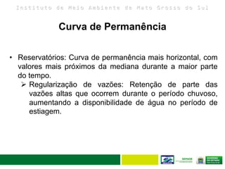 I n s t i t u t o d e M e i o A m b i e n t e d e M a t o G r o s s o d o S u l
• Reservatórios: Curva de permanência mais horizontal, com
valores mais próximos da mediana durante a maior parte
do tempo.
 Regularização de vazões: Retenção de parte das
vazões altas que ocorrem durante o período chuvoso,
aumentando a disponibilidade de água no período de
estiagem.
Curva de Permanência
 