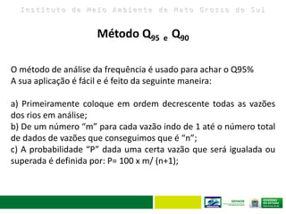 I n s t i t u t o d e M e i o A m b i e n t e d e M a t o G r o s s o d o S u l
O método de análise da frequência é usado para achar o Q95%
A sua aplicação é fácil e é feito da seguinte maneira:
a) Primeiramente coloque em ordem decrescente todas as vazões
dos rios em análise;
b) De um número “m” para cada vazão indo de 1 até o número total
de dados de vazões que conseguimos que é “n”;
c) A probabilidade “P” dada uma certa vazão que será igualada ou
superada é definida por: P= 100 x m/ (n+1);
Método Q95 e Q90
 