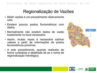 I n s t i t u t o d e M e i o A m b i e n t e d e M a t o G r o s s o d o S u l
Regionalização de Vazões
• Medir vazões é um procedimento relativamente
caro.
• Existem poucos postos fluviométricos com
dados.
• Normalmente não existem dados de vazão
exatamente no local necessário.
• Assim, muitas vezes é necessário estimar
valores a partir de informações de postos
fluviométricos próximos.
• A este procedimento, quando realizado de
forma cuidadosa e detalhada dá se o nome de
regionalização hidrológica.
Q=?
 