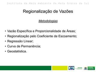 I n s t i t u t o d e M e i o A m b i e n t e d e M a t o G r o s s o d o S u l
Regionalização de Vazões
Metodologias
• Vazão Específica e Proporcionalidade de Áreas;
• Regionalização pelo Coeficiente de Escoamento;
• Regressão Linear;
• Curva de Permanência;
• Geostatística.
 