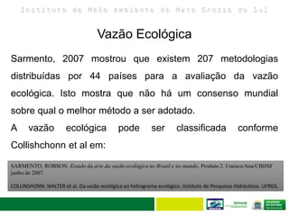 I n s t i t u t o d e M e i o A m b i e n t e d e M a t o G r o s s o d o S u l
Sarmento, 2007 mostrou que existem 207 metodologias
distribuídas por 44 países para a avaliação da vazão
ecológica. Isto mostra que não há um consenso mundial
sobre qual o melhor método a ser adotado.
A vazão ecológica pode ser classificada conforme
Collishchonn et al em:
SARMENTO, ROBSON. Estado da arte da vazão ecológica no Brasil e no mundo. Produto 2. Unesco/Ana/CBHSF
junho de 2007.
COLLINSHONN. WALTER et al. Da vazão ecológica ao hidrograma ecológico. Instituto de Pesquisas Hidráulicos. UFRGS.
Vazão Ecológica
 