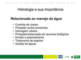 I n s t i t u t o d e M e i o A m b i e n t e d e M a t o G r o s s o d o S u l
• Controle de cheias
• Proteção contra enchentes
• Drenagem urbana
• Proteção/restauração de recursos biológicos
• Erosão e assoreamento
• Tratamento de esgotos
• Gestão de águas
Relacionada ao manejo da água
Hidrologia e sua Importância
7
 