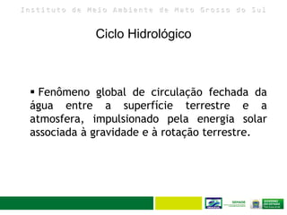 I n s t i t u t o d e M e i o A m b i e n t e d e M a t o G r o s s o d o S u l
Ciclo Hidrológico
8
 Fenômeno global de circulação fechada da
água entre a superfície terrestre e a
atmosfera, impulsionado pela energia solar
associada à gravidade e à rotação terrestre.
 