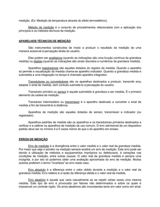 medição. (Ex: Medição de temperatura através do efeito termoelétrico). 
Método de medição é o conjunto de procedimentos relacionados com a aplicação dos 
princípios e os métodos técnicos de medição. 
APARELHOS TÉCNICOS DE MEDIÇÃO 
São instrumentos construídos de modo a produzir o resultado da medição de uma 
maneira acessível à percepção direta do usuário. 
Eles podem ser analógicos (quando as indicações são uma função contínua da grandeza 
medida) ou digitais (quando as indicações são sinais discretos e numéricos da grandeza medida). 
Aparelhos registradores são aqueles dotados do registro da medida. Quando o aparelho 
só permite a visualização da medida chama-se aparelho indicador. Quando a grandeza medida é 
submetida a uma integração no tempo é chamado aparelho integrador. 
Transdutores ou convertedores são os aparelhos destinados a produzir, transmitir e/ou 
adaptar o sinal de medida, sem contudo submete-lo à percepção do usuário. 
Transdutor primário ou sensor é aquele submetido à grandeza a ser medida. É o primeiro 
elemento da cadeia de medição. 
Transdutor intermediário ou transmissor é o aparelho destinado a converter o sinal de 
medida a fim de transmiti-lo à distância. 
Aparelhos de medição são aqueles dotados de sensor, transmissor e indicador (ou 
registrador). 
Aparelhos padrões de medida são os aparelhos e os transdutores primários destinados a 
verificar e a calibrar os aparelhos de medição de uso comum. O erro admissível de um dispositivo 
padrão deve ser no mínimo 4 a 5 vezes menor do que o do aparelho em ensaio. 
ERROS DE MEDIÇÃO 
Erro de medição é a divergência entre o valor medido e o valor real da grandeza medida. 
Por maior que seja o esmêro na medição sempre existirá um erro de medição. Este erro pode ser 
devido à utilização de métodos e equipamentos impróprios ou defeituosos, à variações nas 
condições de medição, entre outras causas. O valor real da grandeza medida é sempre uma 
incógnita, e por isto só podemos obter uma avaliação aproximada do erro de medição. Muitos 
autores preferem o termo "incerteza" ao erro neste caso. 
Erro absoluto é a diferença entre o valor obtido durante a medição e o valor real da 
grandeza medida. Erro relativo é a razão da diferença obtida e o valor real da medida. 
Erro aleatório é aquele que varia casualmente ao se repetir várias vezes uma mesma 
medida. Este tipo de erro é provocado por fatores não determinados e sobre os quais é 
impossível um controle rígido. Os erros aleatórios são inconstantes tanto em valor como em sinal. 
 