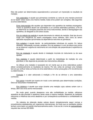 Eles não podem ser determinados separadamente e provocam um imprecisão no resultado da 
medição. 
Erro sistemático é aquele que permanece constante ou varia de uma maneira previsível 
ao se repetir várias vezes uma mesma medida. Estes erros podem ser corrigidos. São seguintes 
os erros sistemáticos: 
Erros instrumentais são aqueles que dependem dos aparelhos de medidas empregados. 
Todos os aparelhos devem ser submetidos a um controle sistemático periódico, a fim de 
se determinar as variações possíveis dos erros instrumentais, devido à desregulagem dos 
aparelhos, do desgaste ou de outras causas. 
Erro do método de medição é aquele decorrente do método de medição. Este tipo de erro 
surge com freqüência ao serem empregados novos métodos, bem como ao serem 
aplicadas equações aproximadas da dependência real entre as grandezas. 
Erro subjetivo é aquele devido às particularidades individuais do usuário. Ex: leitura 
atrasada, interpolação incorreta, paralaxe. Erro de paralaxe é o erro de leitura que ocorre 
ao se observar a agulha do instrumento em uma direção não perpendicular à superfície do 
mostrador. 
Erro de instalação é aquele devido à instalação incorreta do instrumento ou de seus 
ajustes. 
Erro metódico é aquele determinado a partir da metodologia de medição de uma 
grandeza; e não depende da precisão dos instrumentos utilizados. 
Ao efetuar uma medição é necessário ter em mente que os erros sistemáticos podem 
alterar consideravelmente os resultados da mesma. Por isto, antes de começar uma medição 
tem-se que verificar todas as fontes de erros sistemáticos e tomar precauções a fim de elimina-los 
ou determina-los. 
Correção é o valor adicionado à medição a fim de se eliminar o erro sistemático 
conhecido. 
Erro grave é aquele que supera em muito o erro estimado para determinadas condições. 
Deve ser descartado imediatamente. 
Erro dinâmico é aquele que surge durante uma medição cujos valores variam com o 
tempo, além dos erros acima mencionados. 
De modo geral, quando desejamos uma alta confiabilidade na medida, utilizamos 
aparelhos de alta precisão e repetimos várias vezes a mesma medição. Repetindo as medições 
reduzimos a influência dos erros aleatórios e por conseqüência aumentamos a confiabilidade da 
medida. 
Os métodos de obtenção destes valores devem obrigatoriamente seguir normas e 
procedimentos estabelecidos por organismos internacionais, de modo que os resultados obtidos 
tenham como lastro um padrão internacionalmente aceito. A isto se dá o nome de rastreabilidade, 
requisito das normas ISO-9000. 
 