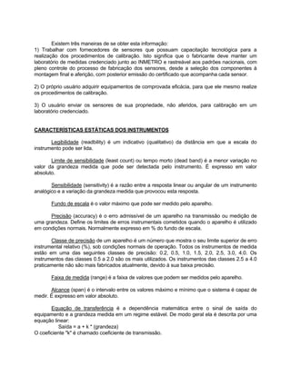 Existem três maneiras de se obter esta informação: 
1) Trabalhar com fornecedores de sensores que possuam capacitação tecnológica para a 
realização dos procedimentos de calibração. Isto significa que o fabricante deve manter um 
laboratório de medidas credenciado junto ao INMETRO e rastreável aos padrões nacionais, com 
pleno controle do processo de fabricação dos sensores, desde a seleção dos componentes à 
montagem final e aferição, com posterior emissão do certificado que acompanha cada sensor. 
2) O próprio usuário adquirir equipamentos de comprovada eficácia, para que ele mesmo realize 
os procedimentos de calibração. 
3) O usuário enviar os sensores de sua propriedade, não aferidos, para calibração em um 
laboratório credenciado. 
CARACTERÍSTICAS ESTÁTICAS DOS INSTRUMENTOS 
Legibilidade (readbility) é um indicativo (qualitativo) da distância em que a escala do 
instrumento pode ser lida. 
Limite de sensibilidade (least count) ou tempo morto (dead band) é a menor variação no 
valor da grandeza medida que pode ser detectada pelo instrumento. É expresso em valor 
absoluto. 
Sensibilidade (sensitivity) é a razão entre a resposta linear ou angular de um instrumento 
analógico e a variação da grandeza medida que provocou esta resposta. 
Fundo de escala é o valor máximo que pode ser medido pelo aparelho. 
Precisão (accuracy) é o erro admissível de um aparelho na transmissão ou medição de 
uma grandeza. Define os limites de erros instrumentais cometidos quando o aparelho é utilizado 
em condições normais. Normalmente expresso em % do fundo de escala. 
Classe de precisão de um aparelho é um número que mostra o seu limite superior de erro 
instrumental relativo (%), sob condições normais de operação. Todos os instrumentos de medida 
estão em uma das seguintes classes de precisão: 0.2, 0.5, 1.0, 1.5, 2.0, 2.5, 3.0, 4.0. Os 
instrumentos das classes 0.5 a 2.0 são os mais utilizados. Os instrumentos das classes 2.5 a 4.0 
praticamente não são mais fabricados atualmente, devido à sua baixa precisão. 
Faixa de medida (range) é a faixa de valores que podem ser medidos pelo aparelho. 
Alcance (span) é o intervalo entre os valores máximo e mínimo que o sistema é capaz de 
medir. É expresso em valor absoluto. 
Equação de transferência é a dependência matemática entre o sinal de saída do 
equipamento e a grandeza medida em um regime estável. De modo geral ela é descrita por uma 
equação linear: 
Saída = a + k * (grandeza) 
O coeficiente "k" é chamado coeficiente de transmissão. 
 