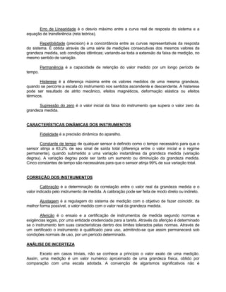 Erro de Linearidade é o desvio máximo entre a curva real de resposta do sistema e a 
equação de transferência (reta teórica). 
Repetibilidade (precision) é a concordância entre as curvas representativas da resposta 
do sistema. É obtida através de uma série de medições consecutivas dos mesmos valores da 
grandeza medida, sob condições idênticas; variando-se toda a extensão da faixa de medição, no 
mesmo sentido de variação. 
Permanência é a capacidade de retenção do valor medido por um longo período de 
tempo. 
Histerese é a diferença máxima entre os valores medidos de uma mesma grandeza, 
quando se percorre a escala do instrumento nos sentidos ascendente e descendente. A histerese 
pode ser resultado de atrito mecânico, efeitos magnéticos, deformação elástica ou efeitos 
térmicos. 
Supressão do zero é o valor inicial da faixa do instrumento que supera o valor zero da 
grandeza medida. 
CARACTERÍSTICAS DINÂMICAS DOS INSTRUMENTOS 
Fidelidade é a precisão dinâmica do aparelho. 
Constante de tempo de qualquer sensor é definido como o tempo necessário para que o 
sensor atinja a 63,2% de seu sinal de saída total (diferença entre o valor inicial e o regime 
permanente), quando submetido a uma variação instantânea da grandeza medida (variação 
degrau). A variação degrau pode ser tanto um aumento ou diminuição da grandeza medida. 
Cinco constantes de tempo são necessárias para que o sensor atinja 99% de sua variação total. 
CORREÇÃO DOS INSTRUMENTOS 
Calibração é a determinação da correlação entre o valor real da grandeza medida e o 
valor indicado pelo instrumento de medida. A calibração pode ser feita de modo direto ou indireto. 
Ajustagem é a regulagem do sistema de medição com o objetivo de fazer coincidir, da 
melhor forma possível, o valor medido com o valor real da grandeza medida. 
Aferição é o ensaio e a certificação de instrumentos de medida segundo normas e 
exigências legais, por uma entidade credenciada para a tarefa. Através da aferição é determinado 
se o instrumento tem suas características dentro dos limites tolerados pelas normas. Através de 
um certificado o instrumento é qualificado para uso, admitindo-se que assim permanecerá sob 
condições normais de uso, por um período determinado. 
ANÁLISE DE INCERTEZA 
Exceto em casos triviais, não se conhece a princípio o valor exato de uma medição. 
Assim, uma medição é um valor numérico aproximado de uma grandeza física, obtido por 
comparação com uma escala adotada. A convenção de algarismos significativos não é 
 