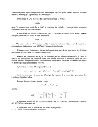 satisfatória para a representação dos erros de medição, uma vês que o erro na medição pode ser 
maior ou menor que a significância do último dígito. 
O resultado de uma medição deve ser representado da forma: 
x ± u(x) 
onde "x" representa a medição, e "u(x)" a incerteza da medição. É recomendável manter a 
expressão numérica entre parênteses. 
A incerteza é um número que excede o valor do erro na maioria das vezes. Assim, "u(x)" é 
a magnitude do erro no ponto de vista estatístico: 
u(x) = k σ 
onde "k" é uma constante e "σ" o desvio padrão do erro. Normalmente utiliza-se k = 2, o que torna 
a consistência da incerteza igual a 95% no intervalo de confidência. 
Esta expressão de incerteza é mais flexível que a convenção de algarismos significativos 
porque não se restringe a ±5 no último significativo. 
Podem ser desenvolvidas regras de manipulação dos valores de incerteza a partir da 
fórmula de propagação de variância. Para sua correta aplicação a incerteza deve ser uma 
variável aleatória independente. Isto é normalmente verdade nas medições, onde nenhuma forma 
de distribuição de probabilidade é imposta. 
Aplicando a somas e diferenças a fórmula é: 
u( x + x + ...+ x )={[u( x ) ] +[u( x ) ] +...+[u( x ) ]2 }1/2 
Assim, a incerteza na soma ou diferença de medidas é a soma dos quadrados das 
incertezas de cada medida. 
Para produtos e divisões a regra é: seja 
Assim; 
 
 
 
 
+...+ u( x ) 
 
+  
u( x ) 
 
u(y) = y  
u( x ) 
n 
2 
1 
A incerteza relativa em um produto ou divisão é a raiz quadrada da soma das incertezas 
RELATIVAS de cada medição. 
A regra geral para as incertezas, em uma função geral f(x1, 
x2,...,xn), onde x são as incertezas é dada por 
n 
2 
2 
2 
1 _ 2 _ _ n 1 
y= x1* ÷ x2* ÷...* ÷ xn 
  
 
  
 
 
 
 
 
 
 
x 
x 
x 
n 
2 
2 
2 
1 
2 1/2 
 