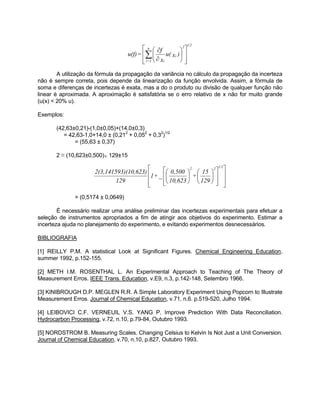 
  
 
n 2 
u(f) = f i 
  
 
  
 
∂ 
∂ Σ u( x ) 
  
x 
i 
i=1 
1/2 
A utilização da fórmula da propagação da variância no cálculo da propagação da incerteza 
não é sempre correta, pois depende da linearização da função envolvida. Assim, a fórmula de 
soma e diferenças de incertezas é exata, mas a do o produto ou divisão de qualquer função não 
linear é aproximada. A aproximação é satisfatória se o erro relativo de x não for muito grande 
(u(x) < 20% u). 
Exemplos: 
(42,63±0,21)-(1,0±0,05)+(14,0±0,3) 
= 42,63-1,0+14,0 ± (0,212 + 0,052 + 0,32)1/2 
= (55,63 ± 0,37) 
2 π (10,623±0,500)÷ 129±15 
2(3,141593)(10,623) 2 2 1/2 
129 
= (0,5174 ± 0,0649) 
 
  
 
 
1+ 0,500 
  
 
 
  
 
 
 
  
 
 
+  
15 
 
 
 
129 
10,623 
_ 
É necessário realizar uma análise preliminar das incertezas experimentais para efetuar a 
seleção de instrumentos apropriados a fim de atingir aos objetivos do experimento. Estimar a 
incerteza ajuda no planejamento do experimento, e evitando experimentos desnecessários. 
BIBLIOGRAFIA 
[1] REILLY P.M. A statistical Look at Significant Figures. Chemical Engineering Education, 
summer 1992, p.152-155. 
[2] METH I.M. ROSENTHAL L. An Experimental Approach to Teaching of The Theory of 
Measurement Erros. IEEE Trans. Education, v.E9, n.3, p.142-148, Setembro 1966. 
[3] KINIBROUGH D.P. MEGLEN R.R. A Simple Laboratory Experiment Using Popcorn to Illustrate 
Measurement Erros. Journal of Chemical Education, v.71, n.6. p.519-520, Julho 1994. 
[4] LEIBOVICI C.F. VERNEUIL V.S. YANG P. Improve Prediction With Data Reconciliation. 
Hydrocarbon Processing, v.72, n.10, p.79-84, Outubro 1993. 
[5] NORDSTROM B. Measuring Scales. Changing Celsius to Kelvin Is Not Just a Unit Conversion. 
Journal of Chemical Education, v.70, n.10, p.827, Outubro 1993. 
