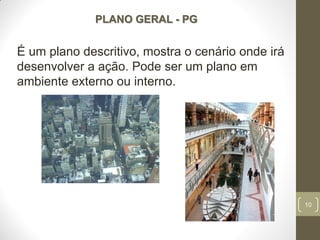 10
PLANO GERAL - PG
É um plano descritivo, mostra o cenário onde irá
desenvolver a ação. Pode ser um plano em
ambiente externo ou interno.
 