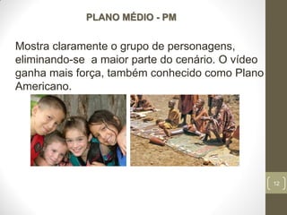 12
PLANO MÉDIO - PM
Mostra claramente o grupo de personagens,
eliminando-se a maior parte do cenário. O vídeo
ganha mais força, também conhecido como Plano
Americano.
 