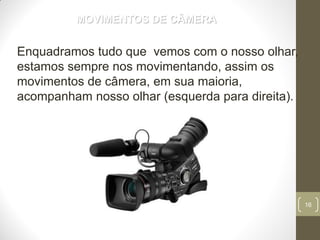 16
MOVIMENTOS DE CÂMERA
Enquadramos tudo que vemos com o nosso olhar,
estamos sempre nos movimentando, assim os
movimentos de câmera, em sua maioria,
acompanham nosso olhar (esquerda para direita).
 