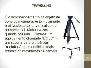 20
TRAVELLING
É o acompanhamento do objeto de
cena pela câmera, este movimento
é utilizado tanto na vertical como
na horizontal. Muitas vezes,
quando possível, utiliza-se um
equipamento chamado “DOLLY” -
um suporte para o tripé com
“rodinhas”, que possibilita mais
firmeza no movimento da câmera.
 