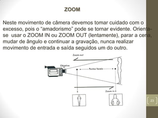 23
ZOOM
Neste movimento de câmera devemos tomar cuidado com o
excesso, pois o “amadorismo” pode se tornar evidente. Orienta-
se usar o ZOOM IN ou ZOOM OUT (lentamente), parar a cena,
mudar de ângulo e continuar a gravação, nunca realizar
movimento de entrada e saída seguidos um do outro.
 