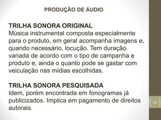 25
PRODUÇÃO DE ÁUDIO
TRILHA SONORA ORIGINAL
Música instrumental composta especialmente
para o produto, em geral acompanha imagens e,
quando necessário, locução. Tem duração
variada de acordo com o tipo de campanha e
produto e, ainda o quanto pode se gastar com
veiculação nas mídias escolhidas.
TRILHA SONORA PESQUISADA
Idem, porém encontrada em fonogramas já
publicizados. Implica em pagamento de direitos
autorais.
 