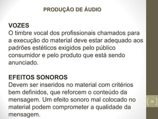 26
PRODUÇÃO DE ÁUDIO
VOZES
O timbre vocal dos profissionais chamados para
a execução do material deve estar adequado aos
padrões estéticos exigidos pelo público
consumidor e pelo produto que está sendo
anunciado.
EFEITOS SONOROS
Devem ser inseridos no material com critérios
bem definidos, que reforcem o conteúdo da
mensagem. Um efeito sonoro mal colocado no
material podem comprometer a qualidade da
mensagem.
 