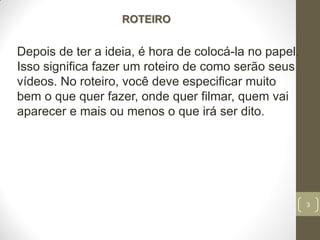 3
ROTEIRO
Depois de ter a ideia, é hora de colocá-la no papel.
Isso significa fazer um roteiro de como serão seus
vídeos. No roteiro, você deve especificar muito
bem o que quer fazer, onde quer filmar, quem vai
aparecer e mais ou menos o que irá ser dito.
 