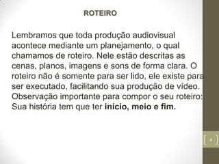4
ROTEIRO
Lembramos que toda produção audiovisual
acontece mediante um planejamento, o qual
chamamos de roteiro. Nele estão descritas as
cenas, planos, imagens e sons de forma clara. O
roteiro não é somente para ser lido, ele existe para
ser executado, facilitando sua produção de vídeo.
Observação importante para compor o seu roteiro:
Sua história tem que ter início, meio e fim.
 