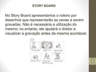 6
STORY BOARD
No Story Board apresentamos o roteiro por
desenhos que representarão as cenas a serem
gravadas. Não é necessária a utilização do
mesmo; no entanto, ele ajudará o diretor a
visualizar a gravação antes da mesma acontecer.
 