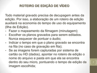 7
ROTEIRO DE EDIÇÃO DE VÍDEO
Todo material gravado precisa de decupagem antes da
edição. Por isso, a elaboração de um roteiro de edição
auxiliará na economia do tempo de uso do equipamento
(Ilha de Edição).
- Fazer o mapeamento da filmagem (minutagem);
- Escolher os planos gravados para serem editados.
Nunca esquecer de pontuar o áudio;
- Indicar o tempo em que o plano gravado se encontra
na fita (no caso de gravação em fita);
- Se as imagens forem capturadas por sistema de
cartão ou HD (dados), apontar no roteiro de edição o
nome do arquivo e pasta em que ela se encontra
dentro do seu micro, pontuando o tempo de edição da
imagem escolhida;
 