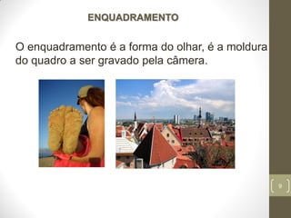9
ENQUADRAMENTO
O enquadramento é a forma do olhar, é a moldura
do quadro a ser gravado pela câmera.
 
