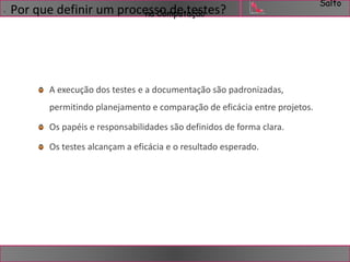 Salto 
. Por que definir um procensasCoo mdpeut taeçãsotes? 
A execução dos testes e a documentação são padronizadas, 
permitindo planejamento e comparação de eficácia entre projetos. 
Os papéis e responsabilidades são definidos de forma clara. 
Os testes alcançam a eficácia e o resultado esperado. 
 