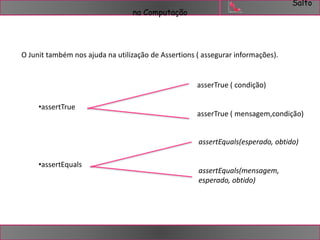 Salto 
na Computação 
O Junit também nos ajuda na utilização de Assertions ( assegurar informações). 
•assertTrue 
•assertEquals 
asserTrue ( condição) 
asserTrue ( mensagem,condição) 
assertEquals(esperado, obtido) 
assertEquals(mensagem, 
esperado, obtido) 
 