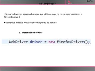 Salto 
na Computação 
• Sempre devemos passar o browser que utilizaremos, no nosso caso usaremos o 
Firefox ( nativo ) 
• Usaremos a classe WebDriver como ponto de partida 
1. Instanciar o browser 
 